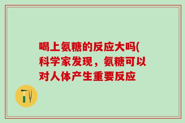 喝上氨糖的反应大吗(科学家发现,氨糖可以对人体产生重要反应-第1张图片-氨糖科普网 喝上氨糖的反应大吗(科学家发现,氨糖可以对人体产生重要反应-第1张图片-氨糖科普网