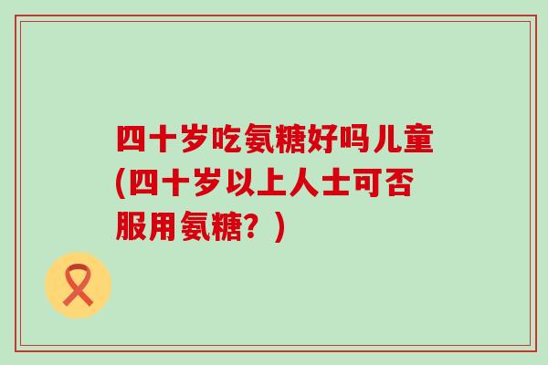 四十岁吃氨糖好吗儿童(四十岁以上人士可否服用氨糖?)-第1张图片-氨糖科普网 四十岁吃氨糖好吗儿童(四十岁以上人士可否服用氨糖?)-第1张图片-氨糖科普网