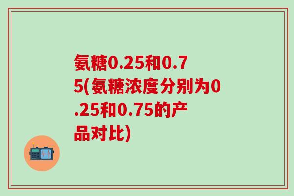 氨糖0.25和0.75(氨糖浓度分别为0.25和0.75的产品对比)-第1张图片-氨糖科普网 氨糖0.25和0.75(氨糖浓度分别为0.25和0.75的产品对比)-第1张图片-氨糖科普网