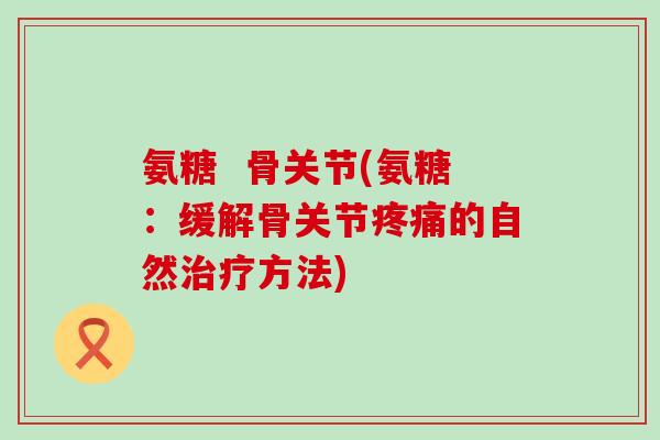 氨糖 骨关节(氨糖:缓解骨关节疼痛的自然治疗方法)-第1张图片-氨糖科普网 氨糖 骨关节(氨糖:缓解骨关节疼痛的自然治疗方法)-第1张图片-氨糖科普网