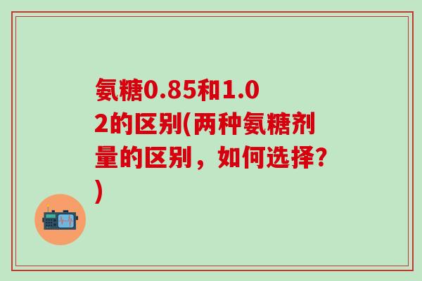 氨糖0.85和1.02的区别(两种氨糖剂量的区别,如何选择?)-第1张图片-氨糖科普网 氨糖0.85和1.02的区别(两种氨糖剂量的区别,如何选择?)-第1张图片-氨糖科普网