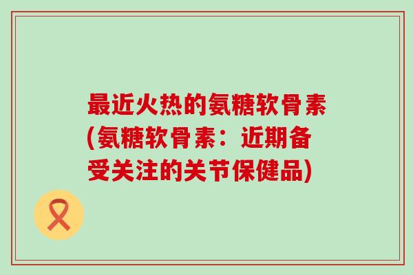 最近火热的氨糖软骨素(氨糖软骨素:近期备受关注的关节保健品)-第1张图片-氨糖科普网 最近火热的氨糖软骨素(氨糖软骨素:近期备受关注的关节保健品)-第1张图片-氨糖科普网