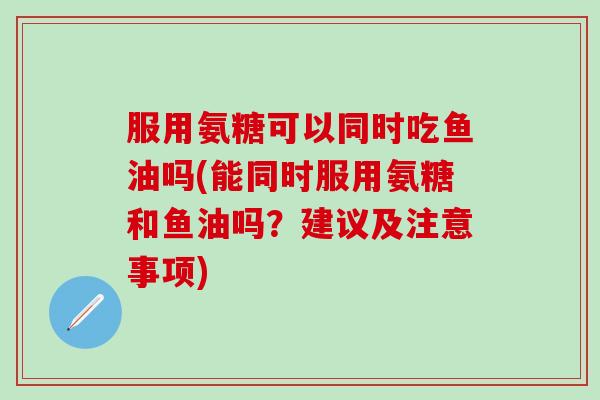 服用氨糖可以同时吃鱼油吗(能同时服用氨糖和鱼油吗？建议及注意事项)-第1张图片-氨糖科普网
