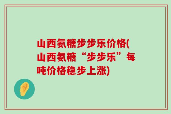 山西氨糖步步乐价格(山西氨糖“步步乐”每吨价格稳步上涨)-第1张图片-氨糖科普网 山西氨糖步步乐价格(山西氨糖“步步乐”每吨价格稳步上涨)-第1张图片-氨糖科普网