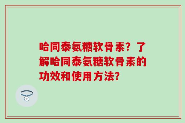 哈同泰氨糖软骨素？了解哈同泰氨糖软骨素的功效和使用方法？-第1张图片-氨糖科普网