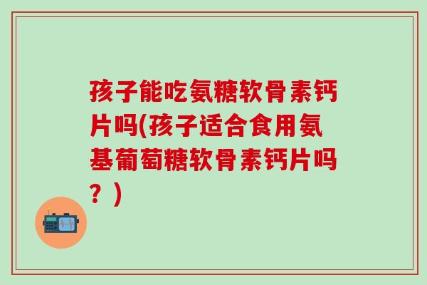 孩子能吃氨糖软骨素钙片吗(孩子适合食用氨基葡萄糖软骨素钙片吗？)-第1张图片-氨糖科普网
