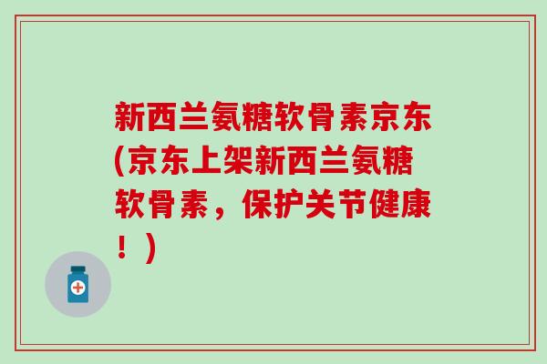 新西兰氨糖软骨素京东(京东上架新西兰氨糖软骨素，保护关节健康！)-第1张图片-氨糖科普网