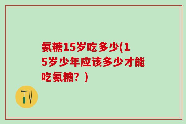 氨糖15岁吃多少(15岁少年应该多少才能吃氨糖?)-第1张图片-氨糖科普网 氨糖15岁吃多少(15岁少年应该多少才能吃氨糖?)-第1张图片-氨糖科普网