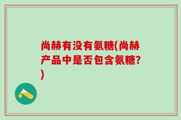 尚赫有没有氨糖(尚赫产品中是否包含氨糖?)-第1张图片-氨糖科普网 尚赫有没有氨糖(尚赫产品中是否包含氨糖?)-第1张图片-氨糖科普网