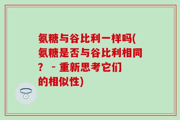 氨糖与谷比利一样吗(氨糖是否与谷比利相同? - 重新思考它们的相似性)-第1张图片-氨糖科普网 氨糖与谷比利一样吗(氨糖是否与谷比利相同? - 重新思考它们的相似性)-第1张图片-氨糖科普网