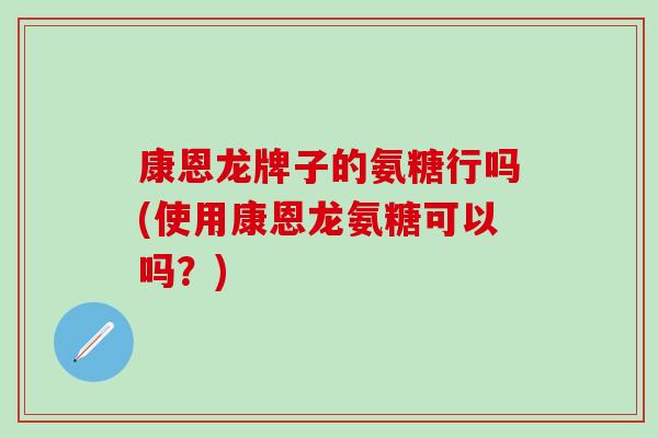 康恩龙牌子的氨糖行吗(使用康恩龙氨糖可以吗？)-第1张图片-氨糖科普网