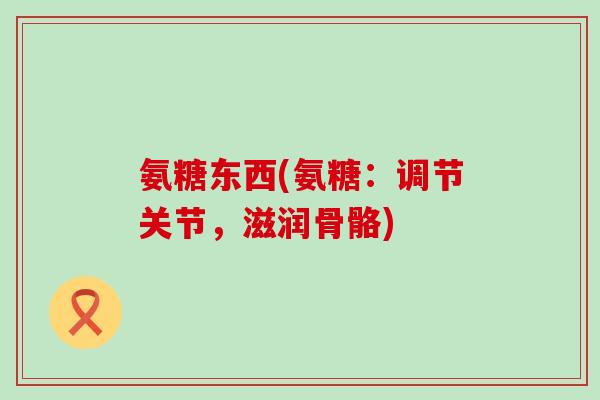 氨糖东西(氨糖:调节关节,滋润骨骼)-第1张图片-氨糖科普网 氨糖东西(氨糖:调节关节,滋润骨骼)-第1张图片-氨糖科普网