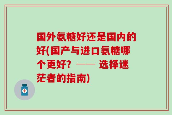 国外氨糖好还是国内的好(国产与进口氨糖哪个更好?── 选择迷茫者的指南)-第1张图片-氨糖科普网 国外氨糖好还是国内的好(国产与进口氨糖哪个更好?── 选择迷茫者的指南)-第1张图片-氨糖科普网