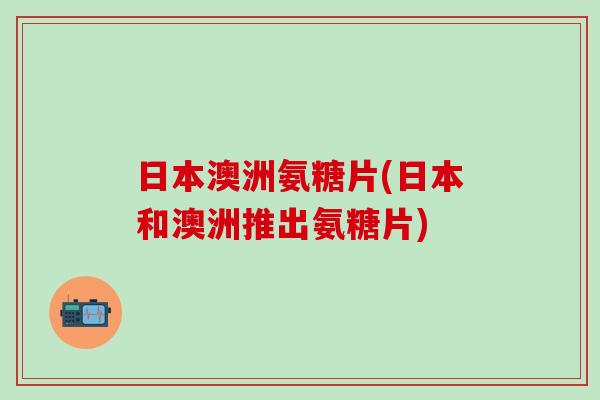 日本澳洲氨糖片(日本和澳洲推出氨糖片)-第1张图片-氨糖科普网