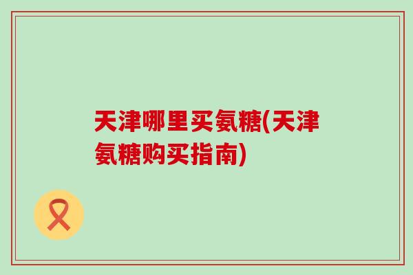 天津哪里买氨糖(天津氨糖购买指南)-第1张图片-氨糖科普网
