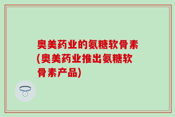 奥美药业的氨糖软骨素(奥美药业推出氨糖软骨素产品)-第1张图片-氨糖科普网