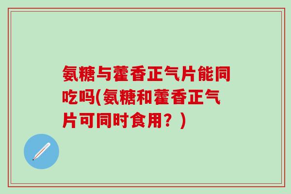 氨糖与藿香正气片能同吃吗(氨糖和藿香正气片可同时食用?)-第1张图片-氨糖科普网 氨糖与藿香正气片能同吃吗(氨糖和藿香正气片可同时食用?)-第1张图片-氨糖科普网