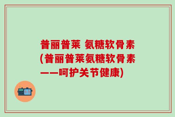 普丽普莱 氨糖软骨素(普丽普莱氨糖软骨素——呵护关节健康)-第1张图片-氨糖科普网 普丽普莱 氨糖软骨素(普丽普莱氨糖软骨素——呵护关节健康)-第1张图片-氨糖科普网