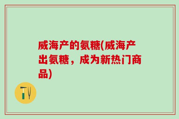 威海产的氨糖(威海产出氨糖，成为新热门商品)-第1张图片-氨糖科普网