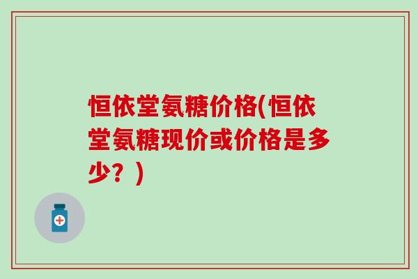 恒依堂氨糖价格(恒依堂氨糖现价或价格是多少?)-第1张图片-氨糖科普网 恒依堂氨糖价格(恒依堂氨糖现价或价格是多少?)-第1张图片-氨糖科普网