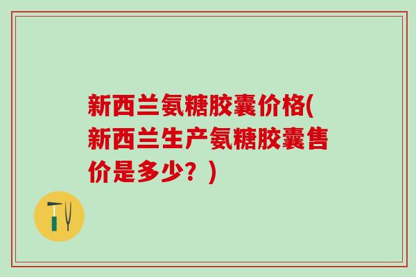 新西兰氨糖胶囊价格(新西兰生产氨糖胶囊售价是多少?)-第1张图片-氨糖科普网 新西兰氨糖胶囊价格(新西兰生产氨糖胶囊售价是多少?)-第1张图片-氨糖科普网