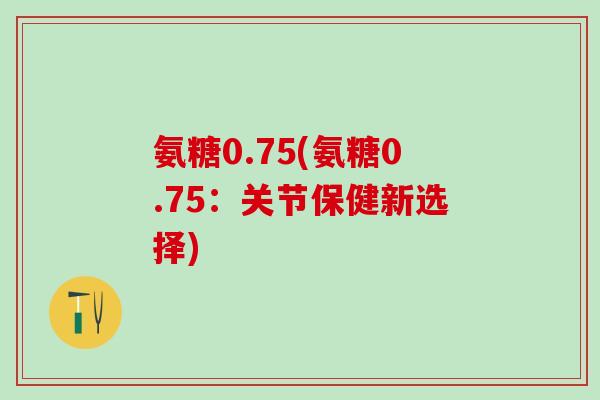 氨糖0.75(氨糖0.75:关节保健新选择)-第1张图片-氨糖科普网 氨糖0.75(氨糖0.75:关节保健新选择)-第1张图片-氨糖科普网