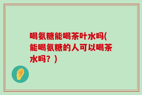 喝氨糖能喝茶叶水吗(能喝氨糖的人可以喝茶水吗?)-第1张图片-氨糖科普网 喝氨糖能喝茶叶水吗(能喝氨糖的人可以喝茶水吗?)-第1张图片-氨糖科普网