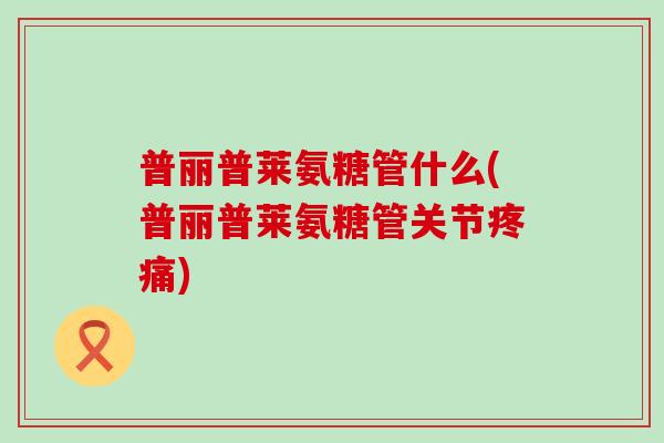 普丽普莱氨糖管什么(普丽普莱氨糖管关节疼痛)-第1张图片-氨糖科普网 普丽普莱氨糖管什么(普丽普莱氨糖管关节疼痛)-第1张图片-氨糖科普网