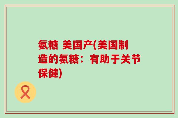 氨糖 美国产(美国制造的氨糖:有助于关节保健)-第1张图片-氨糖科普网 氨糖 美国产(美国制造的氨糖:有助于关节保健)-第1张图片-氨糖科普网
