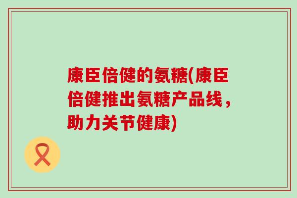 康臣倍健的氨糖(康臣倍健推出氨糖产品线,助力关节健康)-第1张图片-氨糖科普网 康臣倍健的氨糖(康臣倍健推出氨糖产品线,助力关节健康)-第1张图片-氨糖科普网