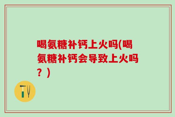 喝氨糖补钙上火吗(喝氨糖补钙会导致上火吗?)-第1张图片-氨糖科普网 喝氨糖补钙上火吗(喝氨糖补钙会导致上火吗?)-第1张图片-氨糖科普网