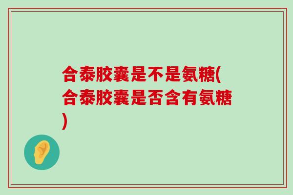 合泰胶囊是不是氨糖(合泰胶囊是否含有氨糖)-第1张图片-氨糖科普网 合泰胶囊是不是氨糖(合泰胶囊是否含有氨糖)-第1张图片-氨糖科普网