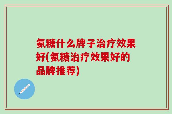 氨糖什么牌子治疗效果好(氨糖治疗效果好的品牌推荐)-第1张图片-氨糖科普网 氨糖什么牌子治疗效果好(氨糖治疗效果好的品牌推荐)-第1张图片-氨糖科普网