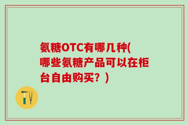 氨糖OTC有哪几种(哪些氨糖产品可以在柜台自由购买？)-第1张图片-氨糖科普网