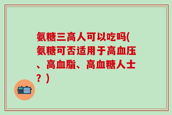 氨糖三高人可以吃吗(氨糖可否适用于高血压、高血脂、高血糖人士?)-第1张图片-氨糖科普网 氨糖三高人可以吃吗(氨糖可否适用于高血压、高血脂、高血糖人士?)-第1张图片-氨糖科普网