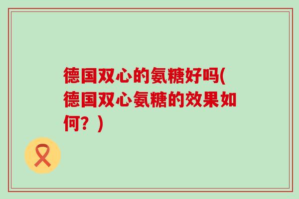 德国双心的氨糖好吗(德国双心氨糖的效果如何？)-第1张图片-氨糖科普网