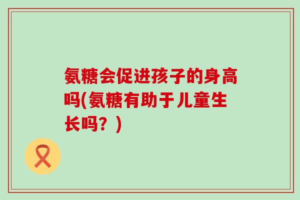 氨糖会促进孩子的身高吗(氨糖有助于儿童生长吗?)-第1张图片-氨糖科普网 氨糖会促进孩子的身高吗(氨糖有助于儿童生长吗?)-第1张图片-氨糖科普网
