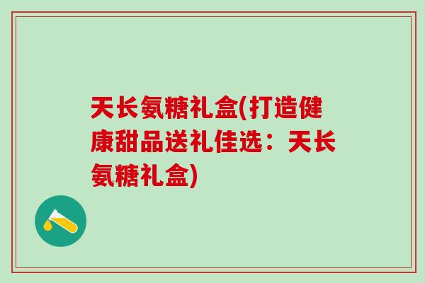 天长氨糖礼盒(打造健康甜品送礼佳选:天长氨糖礼盒)-第1张图片-氨糖科普网 天长氨糖礼盒(打造健康甜品送礼佳选:天长氨糖礼盒)-第1张图片-氨糖科普网