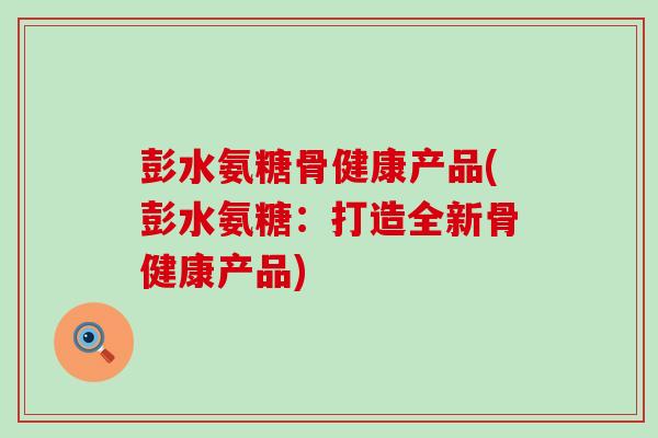 彭水氨糖骨健康产品(彭水氨糖:打造全新骨健康产品)-第1张图片-氨糖科普网 彭水氨糖骨健康产品(彭水氨糖:打造全新骨健康产品)-第1张图片-氨糖科普网
