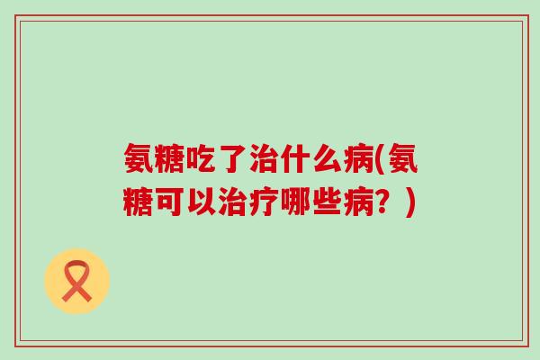 氨糖吃了治什么病(氨糖可以治疗哪些病?)-第1张图片-氨糖科普网 氨糖吃了治什么病(氨糖可以治疗哪些病?)-第1张图片-氨糖科普网