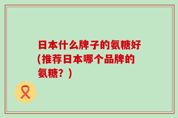 日本什么牌子的氨糖好(推荐日本哪个品牌的氨糖？)-第1张图片-氨糖科普网