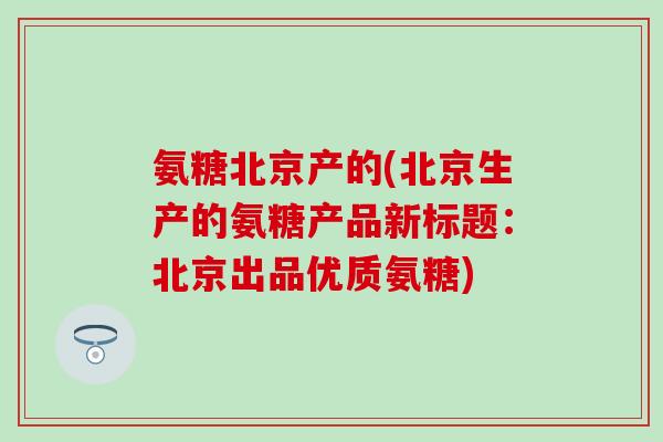 氨糖北京产的(北京生产的氨糖产品新标题:北京出品优质氨糖)-第1张图片-氨糖科普网 氨糖北京产的(北京生产的氨糖产品新标题:北京出品优质氨糖)-第1张图片-氨糖科普网