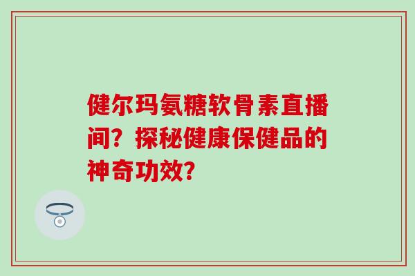 健尔玛氨糖软骨素直播间?探秘健康保健品的神奇功效?-第1张图片-氨糖科普网 健尔玛氨糖软骨素直播间?探秘健康保健品的神奇功效?-第1张图片-氨糖科普网