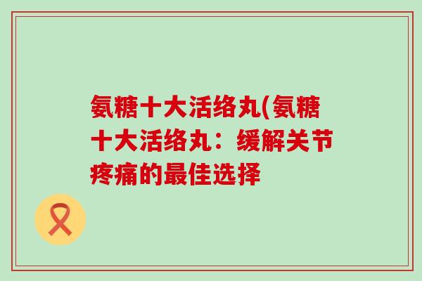 氨糖十大活络丸(氨糖十大活络丸:缓解关节疼痛的最佳选择-第1张图片-氨糖科普网 氨糖十大活络丸(氨糖十大活络丸:缓解关节疼痛的最佳选择-第1张图片-氨糖科普网