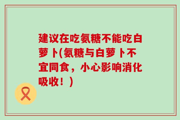 建议在吃氨糖不能吃白萝卜(氨糖与白萝卜不宜同食,小心影响消化吸收!)-第1张图片-氨糖科普网 建议在吃氨糖不能吃白萝卜(氨糖与白萝卜不宜同食,小心影响消化吸收!)-第1张图片-氨糖科普网
