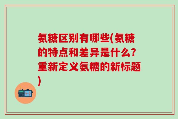 氨糖区别有哪些(氨糖的特点和差异是什么?重新定义氨糖的新标题)-第1张图片-氨糖科普网 氨糖区别有哪些(氨糖的特点和差异是什么?重新定义氨糖的新标题)-第1张图片-氨糖科普网