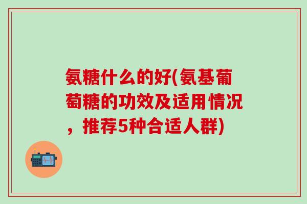 氨糖什么的好(氨基葡萄糖的功效及适用情况,推荐5种合适人群)-第1张图片-氨糖科普网 氨糖什么的好(氨基葡萄糖的功效及适用情况,推荐5种合适人群)-第1张图片-氨糖科普网