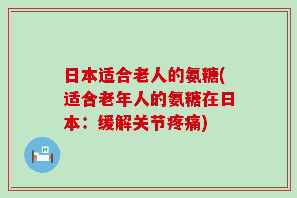 日本适合老人的氨糖(适合老年人的氨糖在日本:缓解关节疼痛)-第1张图片-氨糖科普网 日本适合老人的氨糖(适合老年人的氨糖在日本:缓解关节疼痛)-第1张图片-氨糖科普网