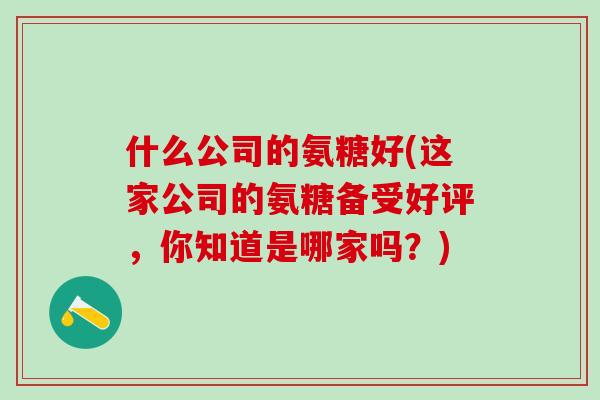 什么公司的氨糖好(这家公司的氨糖备受好评,你知道是哪家吗?)-第1张图片-氨糖科普网 什么公司的氨糖好(这家公司的氨糖备受好评,你知道是哪家吗?)-第1张图片-氨糖科普网