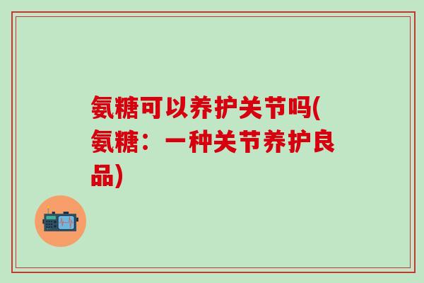 氨糖可以养护关节吗(氨糖：一种关节养护良品)-第1张图片-氨糖科普网